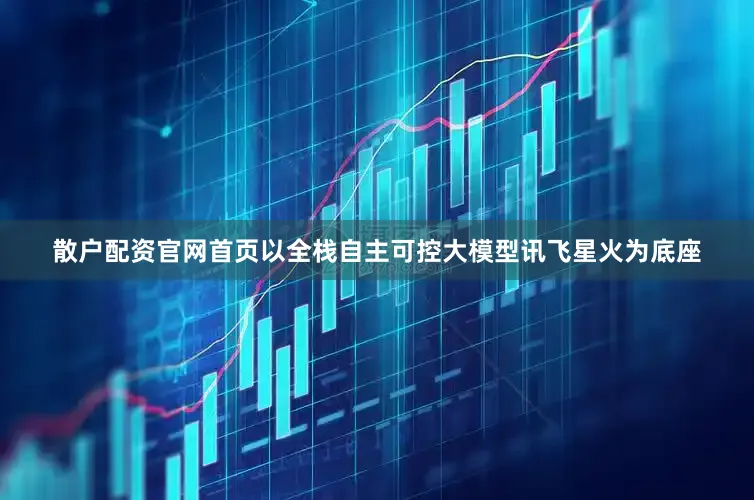 散户配资官网首页以全栈自主可控大模型讯飞星火为底座