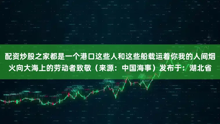 配资炒股之家都是一个港口这些人和这些船载运着你我的人间烟火向大海上的劳动者致敬（来源：中国海事）发布于：湖北省