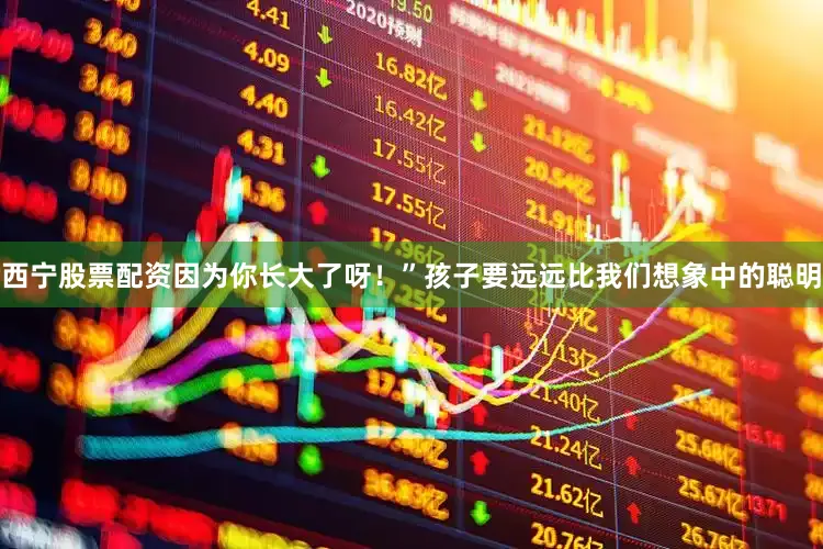 西宁股票配资因为你长大了呀！”孩子要远远比我们想象中的聪明