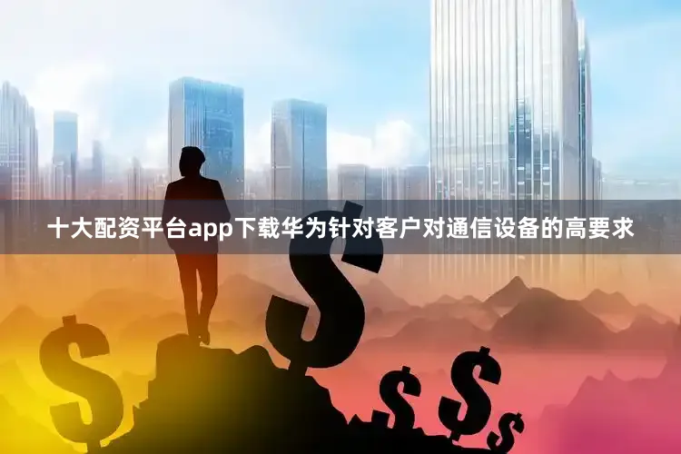 十大配资平台app下载华为针对客户对通信设备的高要求