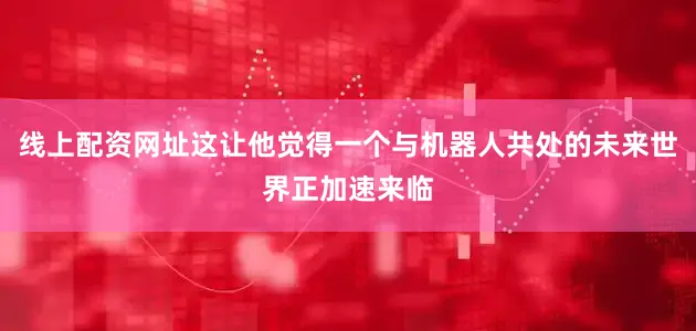 线上配资网址这让他觉得一个与机器人共处的未来世界正加速来临