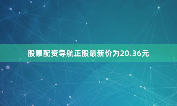 股票配资导航正股最新价为20.36元