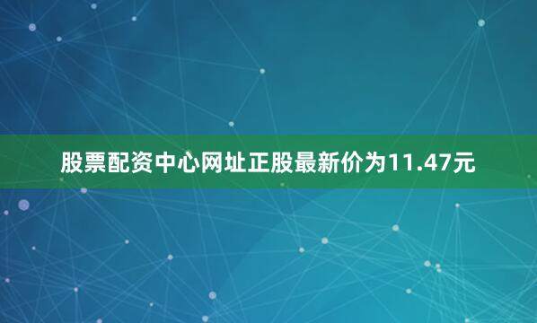 股票配资中心网址正股最新价为11.47元