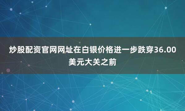 炒股配资官网网址在白银价格进一步跌穿36.00美元大关之前